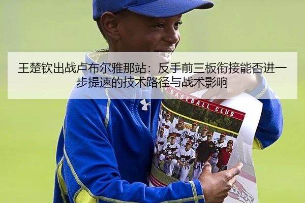 王楚钦出战卢布尔雅那站：反手前三板衔接能否进一步提速的技术路径与战术影响